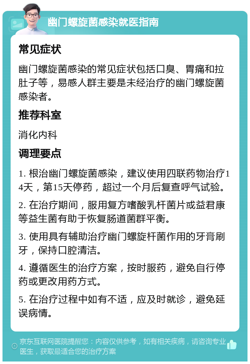 幽门螺旋菌感染就医指南 常见症状 幽门螺旋菌感染的常见症状包括口臭、胃痛和拉肚子等，易感人群主要是未经治疗的幽门螺旋菌感染者。 推荐科室 消化内科 调理要点 1. 根治幽门螺旋菌感染，建议使用四联药物治疗14天，第15天停药，超过一个月后复查呼气试验。 2. 在治疗期间，服用复方嗜酸乳杆菌片或益君康等益生菌有助于恢复肠道菌群平衡。 3. 使用具有辅助治疗幽门螺旋杆菌作用的牙膏刷牙，保持口腔清洁。 4. 遵循医生的治疗方案，按时服药，避免自行停药或更改用药方式。 5. 在治疗过程中如有不适，应及时就诊，避免延误病情。