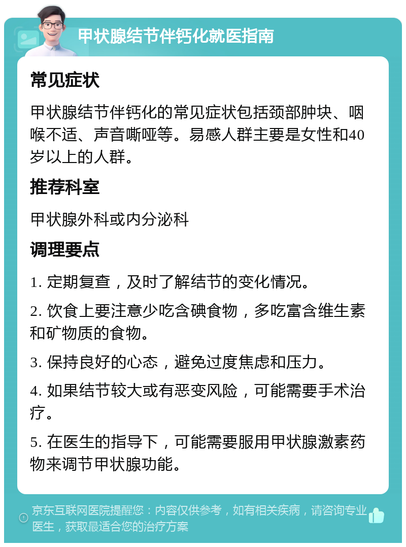 甲状腺结节伴钙化就医指南 常见症状 甲状腺结节伴钙化的常见症状包括颈部肿块、咽喉不适、声音嘶哑等。易感人群主要是女性和40岁以上的人群。 推荐科室 甲状腺外科或内分泌科 调理要点 1. 定期复查，及时了解结节的变化情况。 2. 饮食上要注意少吃含碘食物，多吃富含维生素和矿物质的食物。 3. 保持良好的心态，避免过度焦虑和压力。 4. 如果结节较大或有恶变风险，可能需要手术治疗。 5. 在医生的指导下，可能需要服用甲状腺激素药物来调节甲状腺功能。