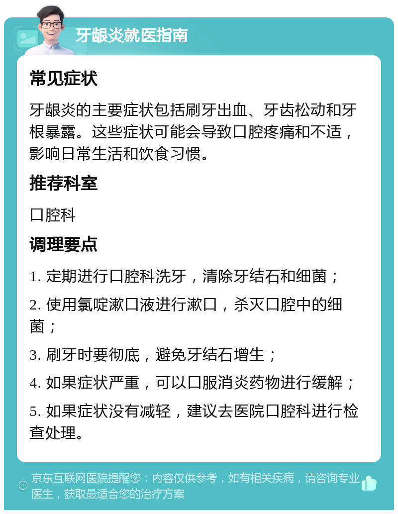 牙龈炎就医指南 常见症状 牙龈炎的主要症状包括刷牙出血、牙齿松动和牙根暴露。这些症状可能会导致口腔疼痛和不适，影响日常生活和饮食习惯。 推荐科室 口腔科 调理要点 1. 定期进行口腔科洗牙，清除牙结石和细菌； 2. 使用氯啶漱口液进行漱口，杀灭口腔中的细菌； 3. 刷牙时要彻底，避免牙结石增生； 4. 如果症状严重，可以口服消炎药物进行缓解； 5. 如果症状没有减轻，建议去医院口腔科进行检查处理。