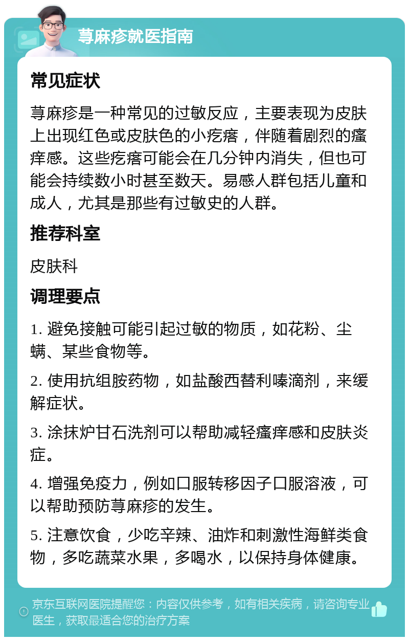 荨麻疹就医指南 常见症状 荨麻疹是一种常见的过敏反应，主要表现为皮肤上出现红色或皮肤色的小疙瘩，伴随着剧烈的瘙痒感。这些疙瘩可能会在几分钟内消失，但也可能会持续数小时甚至数天。易感人群包括儿童和成人，尤其是那些有过敏史的人群。 推荐科室 皮肤科 调理要点 1. 避免接触可能引起过敏的物质，如花粉、尘螨、某些食物等。 2. 使用抗组胺药物，如盐酸西替利嗪滴剂，来缓解症状。 3. 涂抹炉甘石洗剂可以帮助减轻瘙痒感和皮肤炎症。 4. 增强免疫力，例如口服转移因子口服溶液，可以帮助预防荨麻疹的发生。 5. 注意饮食，少吃辛辣、油炸和刺激性海鲜类食物，多吃蔬菜水果，多喝水，以保持身体健康。