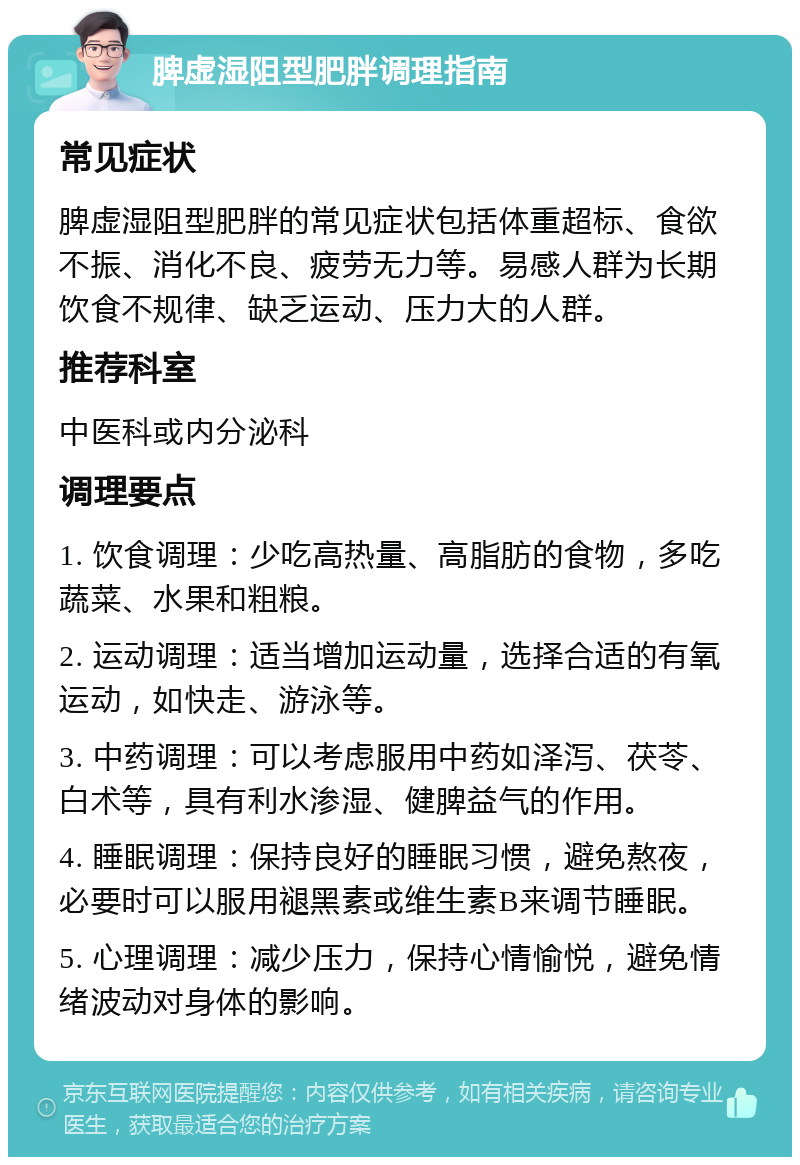 脾虚湿阻型肥胖调理指南 常见症状 脾虚湿阻型肥胖的常见症状包括体重超标、食欲不振、消化不良、疲劳无力等。易感人群为长期饮食不规律、缺乏运动、压力大的人群。 推荐科室 中医科或内分泌科 调理要点 1. 饮食调理：少吃高热量、高脂肪的食物，多吃蔬菜、水果和粗粮。 2. 运动调理：适当增加运动量，选择合适的有氧运动，如快走、游泳等。 3. 中药调理：可以考虑服用中药如泽泻、茯苓、白术等，具有利水渗湿、健脾益气的作用。 4. 睡眠调理：保持良好的睡眠习惯，避免熬夜，必要时可以服用褪黑素或维生素B来调节睡眠。 5. 心理调理：减少压力，保持心情愉悦，避免情绪波动对身体的影响。