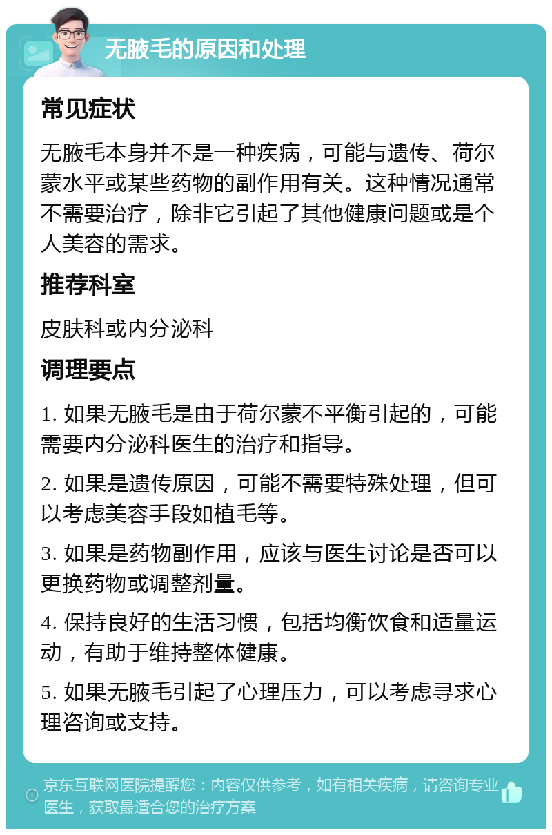 无腋毛的原因和处理 常见症状 无腋毛本身并不是一种疾病，可能与遗传、荷尔蒙水平或某些药物的副作用有关。这种情况通常不需要治疗，除非它引起了其他健康问题或是个人美容的需求。 推荐科室 皮肤科或内分泌科 调理要点 1. 如果无腋毛是由于荷尔蒙不平衡引起的，可能需要内分泌科医生的治疗和指导。 2. 如果是遗传原因，可能不需要特殊处理，但可以考虑美容手段如植毛等。 3. 如果是药物副作用，应该与医生讨论是否可以更换药物或调整剂量。 4. 保持良好的生活习惯，包括均衡饮食和适量运动，有助于维持整体健康。 5. 如果无腋毛引起了心理压力，可以考虑寻求心理咨询或支持。