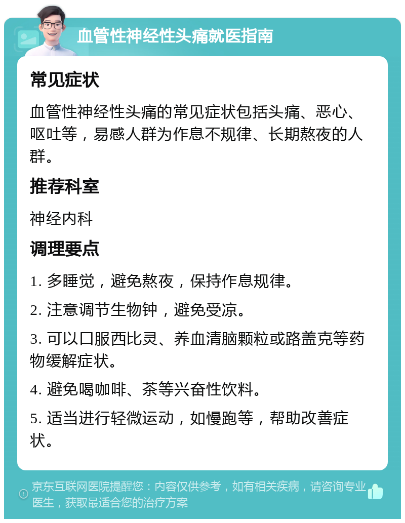 血管性神经性头痛就医指南 常见症状 血管性神经性头痛的常见症状包括头痛、恶心、呕吐等，易感人群为作息不规律、长期熬夜的人群。 推荐科室 神经内科 调理要点 1. 多睡觉，避免熬夜，保持作息规律。 2. 注意调节生物钟，避免受凉。 3. 可以口服西比灵、养血清脑颗粒或路盖克等药物缓解症状。 4. 避免喝咖啡、茶等兴奋性饮料。 5. 适当进行轻微运动，如慢跑等，帮助改善症状。