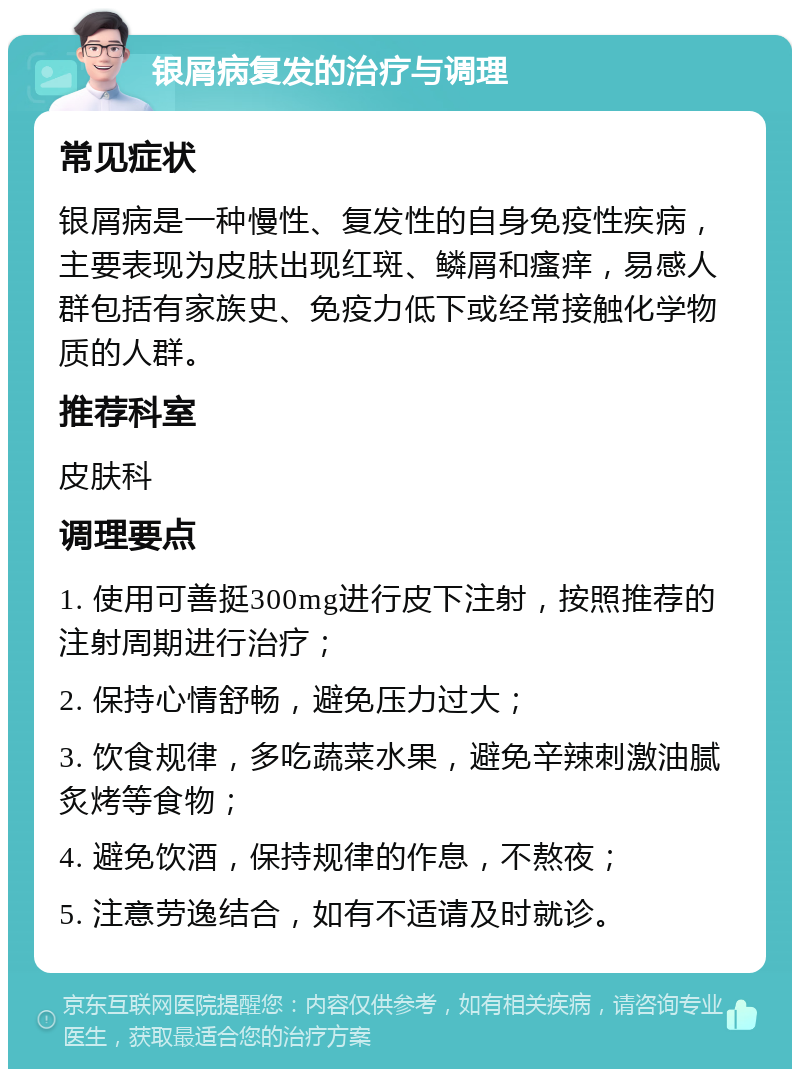 银屑病复发的治疗与调理 常见症状 银屑病是一种慢性、复发性的自身免疫性疾病，主要表现为皮肤出现红斑、鳞屑和瘙痒，易感人群包括有家族史、免疫力低下或经常接触化学物质的人群。 推荐科室 皮肤科 调理要点 1. 使用可善挺300mg进行皮下注射，按照推荐的注射周期进行治疗； 2. 保持心情舒畅，避免压力过大； 3. 饮食规律，多吃蔬菜水果，避免辛辣刺激油腻炙烤等食物； 4. 避免饮酒，保持规律的作息，不熬夜； 5. 注意劳逸结合，如有不适请及时就诊。