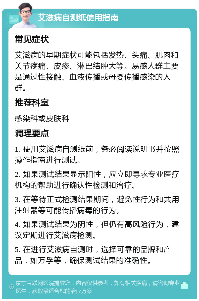 艾滋病自测纸使用指南 常见症状 艾滋病的早期症状可能包括发热、头痛、肌肉和关节疼痛、皮疹、淋巴结肿大等。易感人群主要是通过性接触、血液传播或母婴传播感染的人群。 推荐科室 感染科或皮肤科 调理要点 1. 使用艾滋病自测纸前，务必阅读说明书并按照操作指南进行测试。 2. 如果测试结果显示阳性，应立即寻求专业医疗机构的帮助进行确认性检测和治疗。 3. 在等待正式检测结果期间，避免性行为和共用注射器等可能传播病毒的行为。 4. 如果测试结果为阴性，但仍有高风险行为，建议定期进行艾滋病检测。 5. 在进行艾滋病自测时，选择可靠的品牌和产品，如万孚等，确保测试结果的准确性。