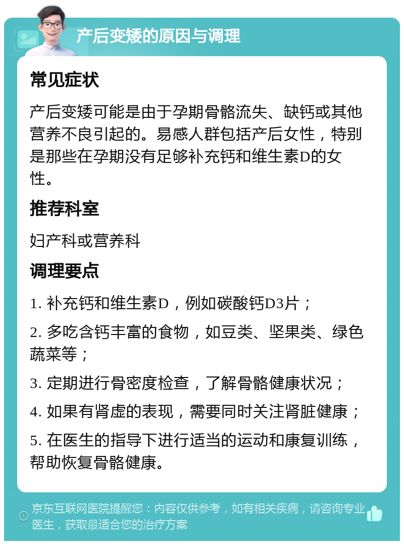 产后变矮的原因与调理 常见症状 产后变矮可能是由于孕期骨骼流失、缺钙或其他营养不良引起的。易感人群包括产后女性，特别是那些在孕期没有足够补充钙和维生素D的女性。 推荐科室 妇产科或营养科 调理要点 1. 补充钙和维生素D，例如碳酸钙D3片； 2. 多吃含钙丰富的食物，如豆类、坚果类、绿色蔬菜等； 3. 定期进行骨密度检查，了解骨骼健康状况； 4. 如果有肾虚的表现，需要同时关注肾脏健康； 5. 在医生的指导下进行适当的运动和康复训练，帮助恢复骨骼健康。