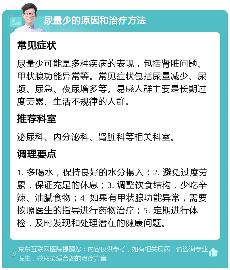 尿量少的原因和治疗方法 常见症状 尿量少可能是多种疾病的表现，包括肾脏问题、甲状腺功能异常等。常见症状包括尿量减少、尿频、尿急、夜尿增多等。易感人群主要是长期过度劳累、生活不规律的人群。 推荐科室 泌尿科、内分泌科、肾脏科等相关科室。 调理要点 1. 多喝水，保持良好的水分摄入；2. 避免过度劳累，保证充足的休息；3. 调整饮食结构，少吃辛辣、油腻食物；4. 如果有甲状腺功能异常，需要按照医生的指导进行药物治疗；5. 定期进行体检，及时发现和处理潜在的健康问题。