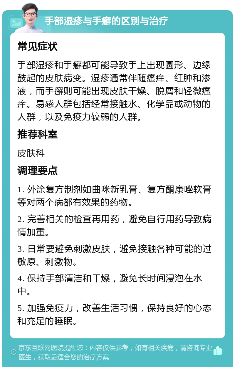 手部湿疹与手癣的区别与治疗 常见症状 手部湿疹和手癣都可能导致手上出现圆形、边缘鼓起的皮肤病变。湿疹通常伴随瘙痒、红肿和渗液，而手癣则可能出现皮肤干燥、脱屑和轻微瘙痒。易感人群包括经常接触水、化学品或动物的人群，以及免疫力较弱的人群。 推荐科室 皮肤科 调理要点 1. 外涂复方制剂如曲咪新乳膏、复方酮康唑软膏等对两个病都有效果的药物。 2. 完善相关的检查再用药，避免自行用药导致病情加重。 3. 日常要避免刺激皮肤，避免接触各种可能的过敏原、刺激物。 4. 保持手部清洁和干燥，避免长时间浸泡在水中。 5. 加强免疫力，改善生活习惯，保持良好的心态和充足的睡眠。