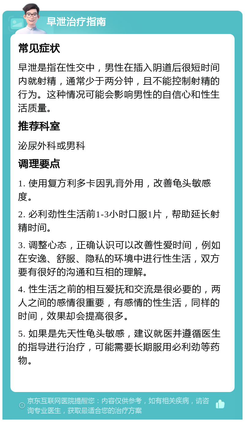 早泄治疗指南 常见症状 早泄是指在性交中，男性在插入阴道后很短时间内就射精，通常少于两分钟，且不能控制射精的行为。这种情况可能会影响男性的自信心和性生活质量。 推荐科室 泌尿外科或男科 调理要点 1. 使用复方利多卡因乳膏外用，改善龟头敏感度。 2. 必利劲性生活前1-3小时口服1片，帮助延长射精时间。 3. 调整心态，正确认识可以改善性爱时间，例如在安逸、舒服、隐私的环境中进行性生活，双方要有很好的沟通和互相的理解。 4. 性生活之前的相互爱抚和交流是很必要的，两人之间的感情很重要，有感情的性生活，同样的时间，效果却会提高很多。 5. 如果是先天性龟头敏感，建议就医并遵循医生的指导进行治疗，可能需要长期服用必利劲等药物。