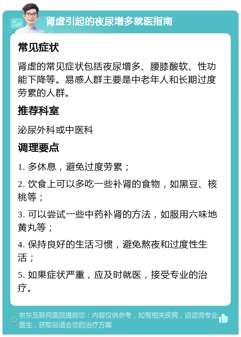 肾虚引起的夜尿增多就医指南 常见症状 肾虚的常见症状包括夜尿增多、腰膝酸软、性功能下降等。易感人群主要是中老年人和长期过度劳累的人群。 推荐科室 泌尿外科或中医科 调理要点 1. 多休息，避免过度劳累； 2. 饮食上可以多吃一些补肾的食物，如黑豆、核桃等； 3. 可以尝试一些中药补肾的方法，如服用六味地黄丸等； 4. 保持良好的生活习惯，避免熬夜和过度性生活； 5. 如果症状严重，应及时就医，接受专业的治疗。