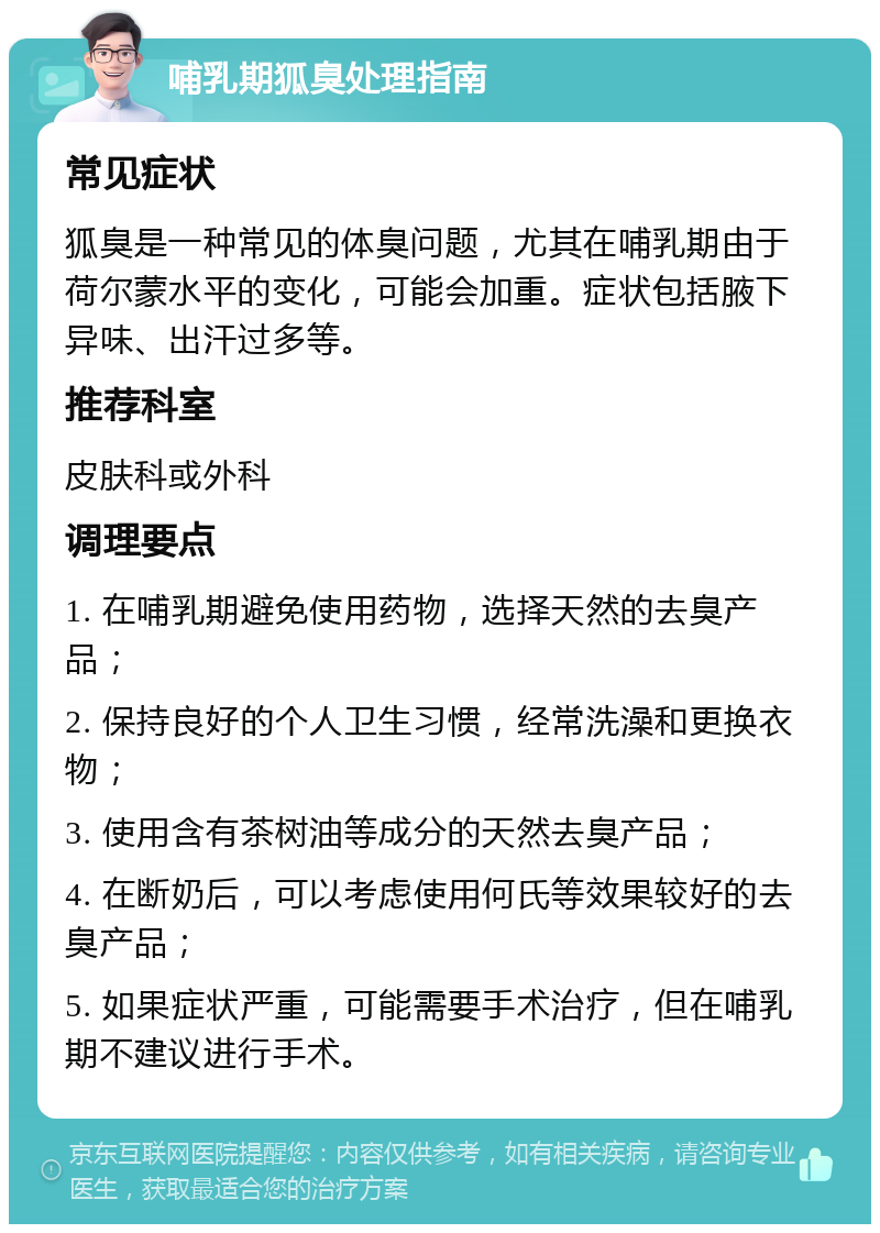 哺乳期狐臭处理指南 常见症状 狐臭是一种常见的体臭问题，尤其在哺乳期由于荷尔蒙水平的变化，可能会加重。症状包括腋下异味、出汗过多等。 推荐科室 皮肤科或外科 调理要点 1. 在哺乳期避免使用药物，选择天然的去臭产品； 2. 保持良好的个人卫生习惯，经常洗澡和更换衣物； 3. 使用含有茶树油等成分的天然去臭产品； 4. 在断奶后，可以考虑使用何氏等效果较好的去臭产品； 5. 如果症状严重，可能需要手术治疗，但在哺乳期不建议进行手术。