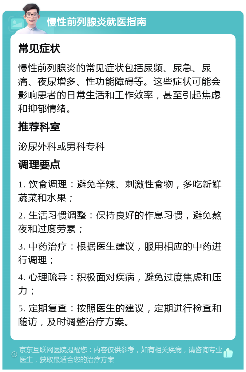 慢性前列腺炎就医指南 常见症状 慢性前列腺炎的常见症状包括尿频、尿急、尿痛、夜尿增多、性功能障碍等。这些症状可能会影响患者的日常生活和工作效率，甚至引起焦虑和抑郁情绪。 推荐科室 泌尿外科或男科专科 调理要点 1. 饮食调理：避免辛辣、刺激性食物，多吃新鲜蔬菜和水果； 2. 生活习惯调整：保持良好的作息习惯，避免熬夜和过度劳累； 3. 中药治疗：根据医生建议，服用相应的中药进行调理； 4. 心理疏导：积极面对疾病，避免过度焦虑和压力； 5. 定期复查：按照医生的建议，定期进行检查和随访，及时调整治疗方案。