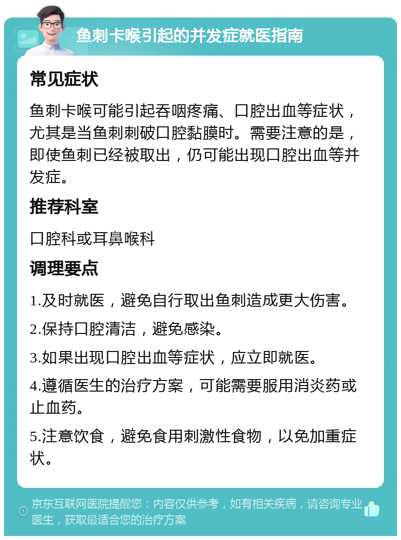 鱼刺卡喉引起的并发症就医指南 常见症状 鱼刺卡喉可能引起吞咽疼痛、口腔出血等症状，尤其是当鱼刺刺破口腔黏膜时。需要注意的是，即使鱼刺已经被取出，仍可能出现口腔出血等并发症。 推荐科室 口腔科或耳鼻喉科 调理要点 1.及时就医，避免自行取出鱼刺造成更大伤害。 2.保持口腔清洁，避免感染。 3.如果出现口腔出血等症状，应立即就医。 4.遵循医生的治疗方案，可能需要服用消炎药或止血药。 5.注意饮食，避免食用刺激性食物，以免加重症状。