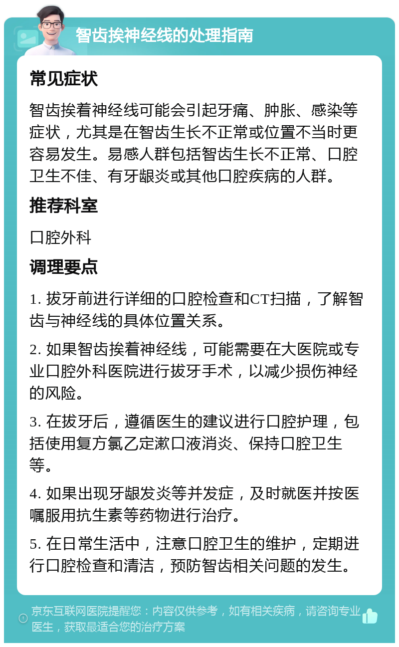 智齿挨神经线的处理指南 常见症状 智齿挨着神经线可能会引起牙痛、肿胀、感染等症状，尤其是在智齿生长不正常或位置不当时更容易发生。易感人群包括智齿生长不正常、口腔卫生不佳、有牙龈炎或其他口腔疾病的人群。 推荐科室 口腔外科 调理要点 1. 拔牙前进行详细的口腔检查和CT扫描，了解智齿与神经线的具体位置关系。 2. 如果智齿挨着神经线，可能需要在大医院或专业口腔外科医院进行拔牙手术，以减少损伤神经的风险。 3. 在拔牙后，遵循医生的建议进行口腔护理，包括使用复方氯乙定漱口液消炎、保持口腔卫生等。 4. 如果出现牙龈发炎等并发症，及时就医并按医嘱服用抗生素等药物进行治疗。 5. 在日常生活中，注意口腔卫生的维护，定期进行口腔检查和清洁，预防智齿相关问题的发生。