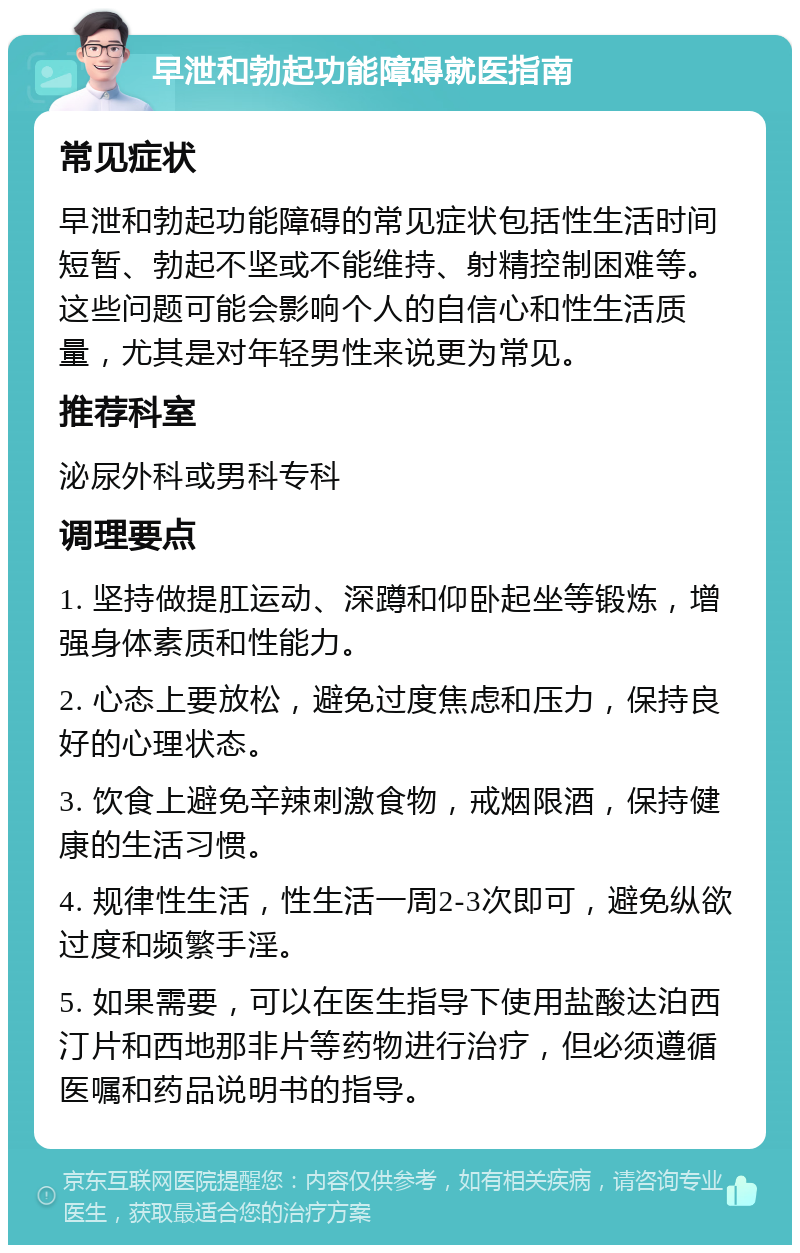 早泄和勃起功能障碍就医指南 常见症状 早泄和勃起功能障碍的常见症状包括性生活时间短暂、勃起不坚或不能维持、射精控制困难等。这些问题可能会影响个人的自信心和性生活质量，尤其是对年轻男性来说更为常见。 推荐科室 泌尿外科或男科专科 调理要点 1. 坚持做提肛运动、深蹲和仰卧起坐等锻炼，增强身体素质和性能力。 2. 心态上要放松，避免过度焦虑和压力，保持良好的心理状态。 3. 饮食上避免辛辣刺激食物，戒烟限酒，保持健康的生活习惯。 4. 规律性生活，性生活一周2-3次即可，避免纵欲过度和频繁手淫。 5. 如果需要，可以在医生指导下使用盐酸达泊西汀片和西地那非片等药物进行治疗，但必须遵循医嘱和药品说明书的指导。