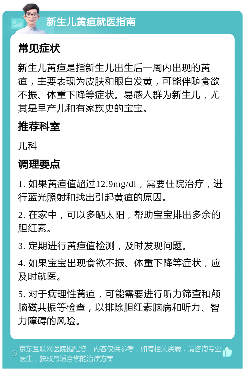 新生儿黄疸就医指南 常见症状 新生儿黄疸是指新生儿出生后一周内出现的黄疸，主要表现为皮肤和眼白发黄，可能伴随食欲不振、体重下降等症状。易感人群为新生儿，尤其是早产儿和有家族史的宝宝。 推荐科室 儿科 调理要点 1. 如果黄疸值超过12.9mg/dl，需要住院治疗，进行蓝光照射和找出引起黄疸的原因。 2. 在家中，可以多晒太阳，帮助宝宝排出多余的胆红素。 3. 定期进行黄疸值检测，及时发现问题。 4. 如果宝宝出现食欲不振、体重下降等症状，应及时就医。 5. 对于病理性黄疸，可能需要进行听力筛查和颅脑磁共振等检查，以排除胆红素脑病和听力、智力障碍的风险。