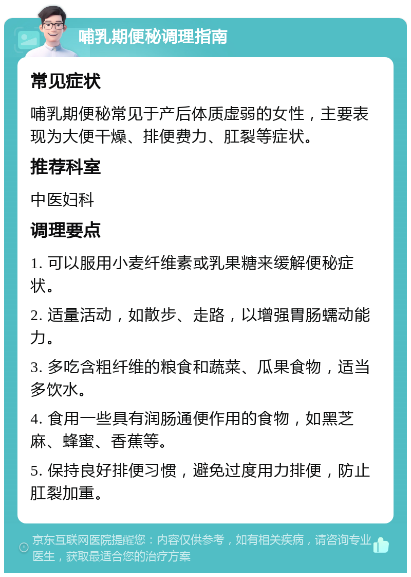 哺乳期便秘调理指南 常见症状 哺乳期便秘常见于产后体质虚弱的女性，主要表现为大便干燥、排便费力、肛裂等症状。 推荐科室 中医妇科 调理要点 1. 可以服用小麦纤维素或乳果糖来缓解便秘症状。 2. 适量活动，如散步、走路，以增强胃肠蠕动能力。 3. 多吃含粗纤维的粮食和蔬菜、瓜果食物，适当多饮水。 4. 食用一些具有润肠通便作用的食物，如黑芝麻、蜂蜜、香蕉等。 5. 保持良好排便习惯，避免过度用力排便，防止肛裂加重。