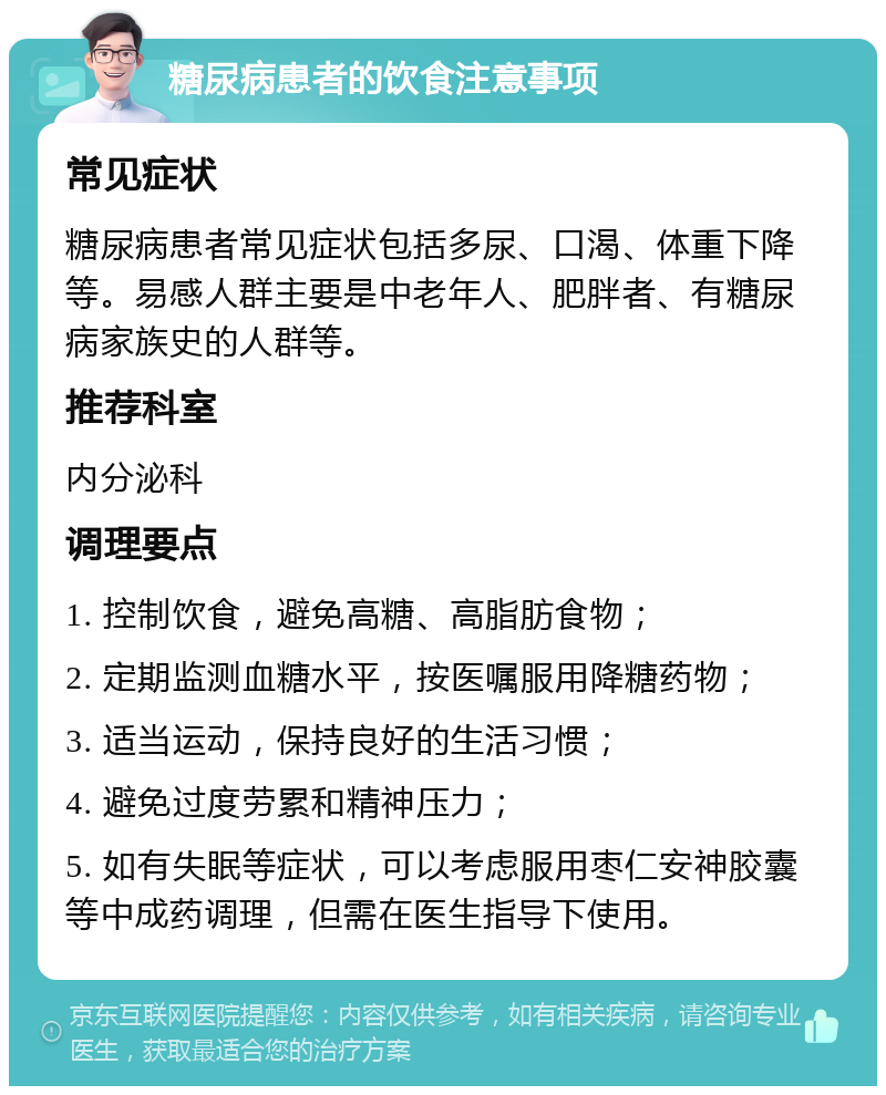 糖尿病患者的饮食注意事项 常见症状 糖尿病患者常见症状包括多尿、口渴、体重下降等。易感人群主要是中老年人、肥胖者、有糖尿病家族史的人群等。 推荐科室 内分泌科 调理要点 1. 控制饮食，避免高糖、高脂肪食物； 2. 定期监测血糖水平，按医嘱服用降糖药物； 3. 适当运动，保持良好的生活习惯； 4. 避免过度劳累和精神压力； 5. 如有失眠等症状，可以考虑服用枣仁安神胶囊等中成药调理，但需在医生指导下使用。