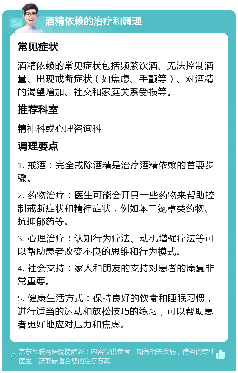 酒精依赖的治疗和调理 常见症状 酒精依赖的常见症状包括频繁饮酒、无法控制酒量、出现戒断症状（如焦虑、手颤等）、对酒精的渴望增加、社交和家庭关系受损等。 推荐科室 精神科或心理咨询科 调理要点 1. 戒酒：完全戒除酒精是治疗酒精依赖的首要步骤。 2. 药物治疗：医生可能会开具一些药物来帮助控制戒断症状和精神症状，例如苯二氮䓬类药物、抗抑郁药等。 3. 心理治疗：认知行为疗法、动机增强疗法等可以帮助患者改变不良的思维和行为模式。 4. 社会支持：家人和朋友的支持对患者的康复非常重要。 5. 健康生活方式：保持良好的饮食和睡眠习惯，进行适当的运动和放松技巧的练习，可以帮助患者更好地应对压力和焦虑。