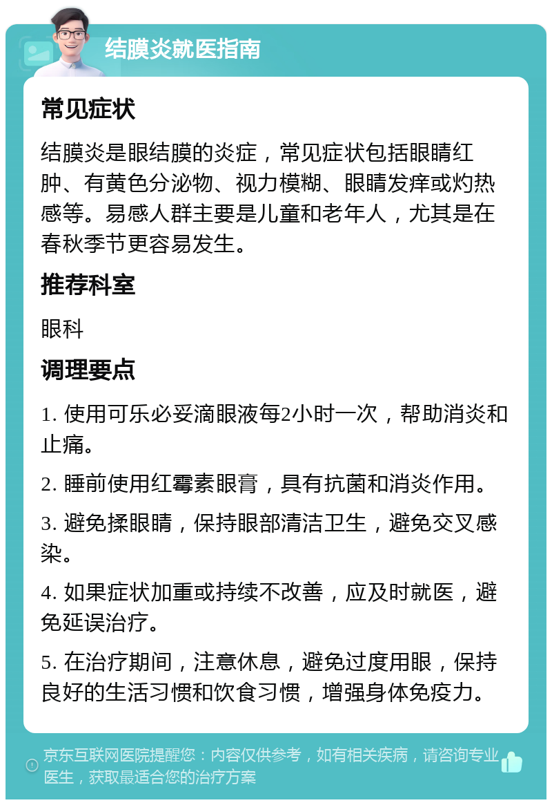 结膜炎就医指南 常见症状 结膜炎是眼结膜的炎症，常见症状包括眼睛红肿、有黄色分泌物、视力模糊、眼睛发痒或灼热感等。易感人群主要是儿童和老年人，尤其是在春秋季节更容易发生。 推荐科室 眼科 调理要点 1. 使用可乐必妥滴眼液每2小时一次，帮助消炎和止痛。 2. 睡前使用红霉素眼膏，具有抗菌和消炎作用。 3. 避免揉眼睛，保持眼部清洁卫生，避免交叉感染。 4. 如果症状加重或持续不改善，应及时就医，避免延误治疗。 5. 在治疗期间，注意休息，避免过度用眼，保持良好的生活习惯和饮食习惯，增强身体免疫力。