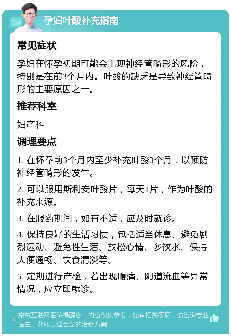 孕妇叶酸补充指南 常见症状 孕妇在怀孕初期可能会出现神经管畸形的风险，特别是在前3个月内。叶酸的缺乏是导致神经管畸形的主要原因之一。 推荐科室 妇产科 调理要点 1. 在怀孕前3个月内至少补充叶酸3个月，以预防神经管畸形的发生。 2. 可以服用斯利安叶酸片，每天1片，作为叶酸的补充来源。 3. 在服药期间，如有不适，应及时就诊。 4. 保持良好的生活习惯，包括适当休息、避免剧烈运动、避免性生活、放松心情、多饮水、保持大便通畅、饮食清淡等。 5. 定期进行产检，若出现腹痛、阴道流血等异常情况，应立即就诊。