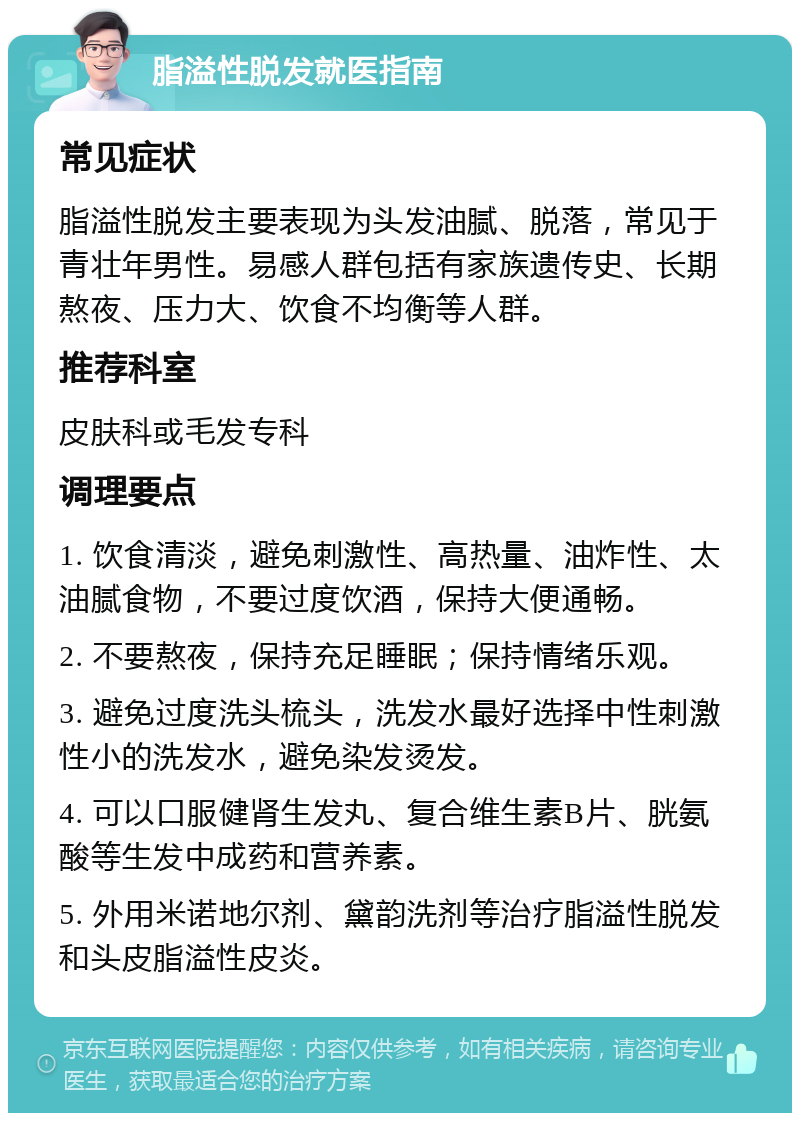 脂溢性脱发就医指南 常见症状 脂溢性脱发主要表现为头发油腻、脱落，常见于青壮年男性。易感人群包括有家族遗传史、长期熬夜、压力大、饮食不均衡等人群。 推荐科室 皮肤科或毛发专科 调理要点 1. 饮食清淡，避免刺激性、高热量、油炸性、太油腻食物，不要过度饮酒，保持大便通畅。 2. 不要熬夜，保持充足睡眠；保持情绪乐观。 3. 避免过度洗头梳头，洗发水最好选择中性刺激性小的洗发水，避免染发烫发。 4. 可以口服健肾生发丸、复合维生素B片、胱氨酸等生发中成药和营养素。 5. 外用米诺地尔剂、黛韵洗剂等治疗脂溢性脱发和头皮脂溢性皮炎。