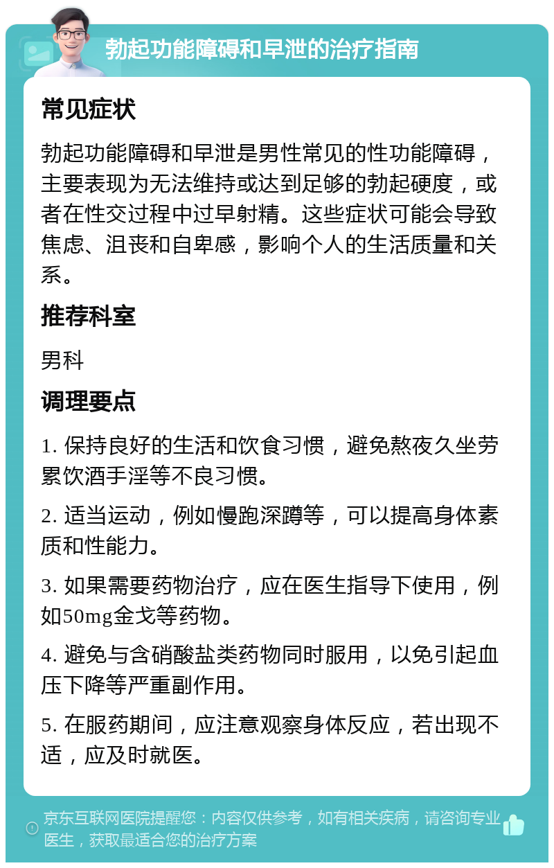 勃起功能障碍和早泄的治疗指南 常见症状 勃起功能障碍和早泄是男性常见的性功能障碍，主要表现为无法维持或达到足够的勃起硬度，或者在性交过程中过早射精。这些症状可能会导致焦虑、沮丧和自卑感，影响个人的生活质量和关系。 推荐科室 男科 调理要点 1. 保持良好的生活和饮食习惯，避免熬夜久坐劳累饮酒手淫等不良习惯。 2. 适当运动，例如慢跑深蹲等，可以提高身体素质和性能力。 3. 如果需要药物治疗，应在医生指导下使用，例如50mg金戈等药物。 4. 避免与含硝酸盐类药物同时服用，以免引起血压下降等严重副作用。 5. 在服药期间，应注意观察身体反应，若出现不适，应及时就医。