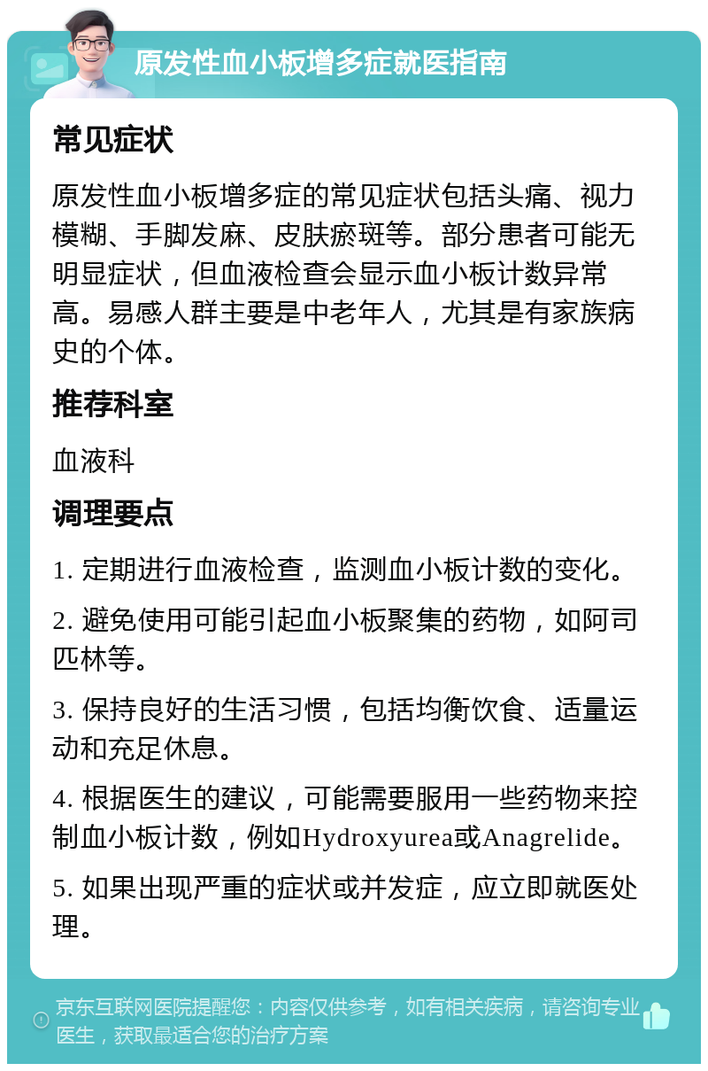 原发性血小板增多症就医指南 常见症状 原发性血小板增多症的常见症状包括头痛、视力模糊、手脚发麻、皮肤瘀斑等。部分患者可能无明显症状，但血液检查会显示血小板计数异常高。易感人群主要是中老年人，尤其是有家族病史的个体。 推荐科室 血液科 调理要点 1. 定期进行血液检查，监测血小板计数的变化。 2. 避免使用可能引起血小板聚集的药物，如阿司匹林等。 3. 保持良好的生活习惯，包括均衡饮食、适量运动和充足休息。 4. 根据医生的建议，可能需要服用一些药物来控制血小板计数，例如Hydroxyurea或Anagrelide。 5. 如果出现严重的症状或并发症，应立即就医处理。