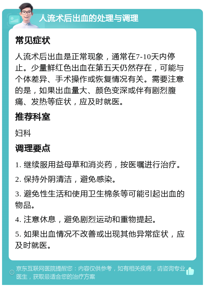 人流术后出血的处理与调理 常见症状 人流术后出血是正常现象，通常在7-10天内停止。少量鲜红色出血在第五天仍然存在，可能与个体差异、手术操作或恢复情况有关。需要注意的是，如果出血量大、颜色变深或伴有剧烈腹痛、发热等症状，应及时就医。 推荐科室 妇科 调理要点 1. 继续服用益母草和消炎药，按医嘱进行治疗。 2. 保持外阴清洁，避免感染。 3. 避免性生活和使用卫生棉条等可能引起出血的物品。 4. 注意休息，避免剧烈运动和重物提起。 5. 如果出血情况不改善或出现其他异常症状，应及时就医。