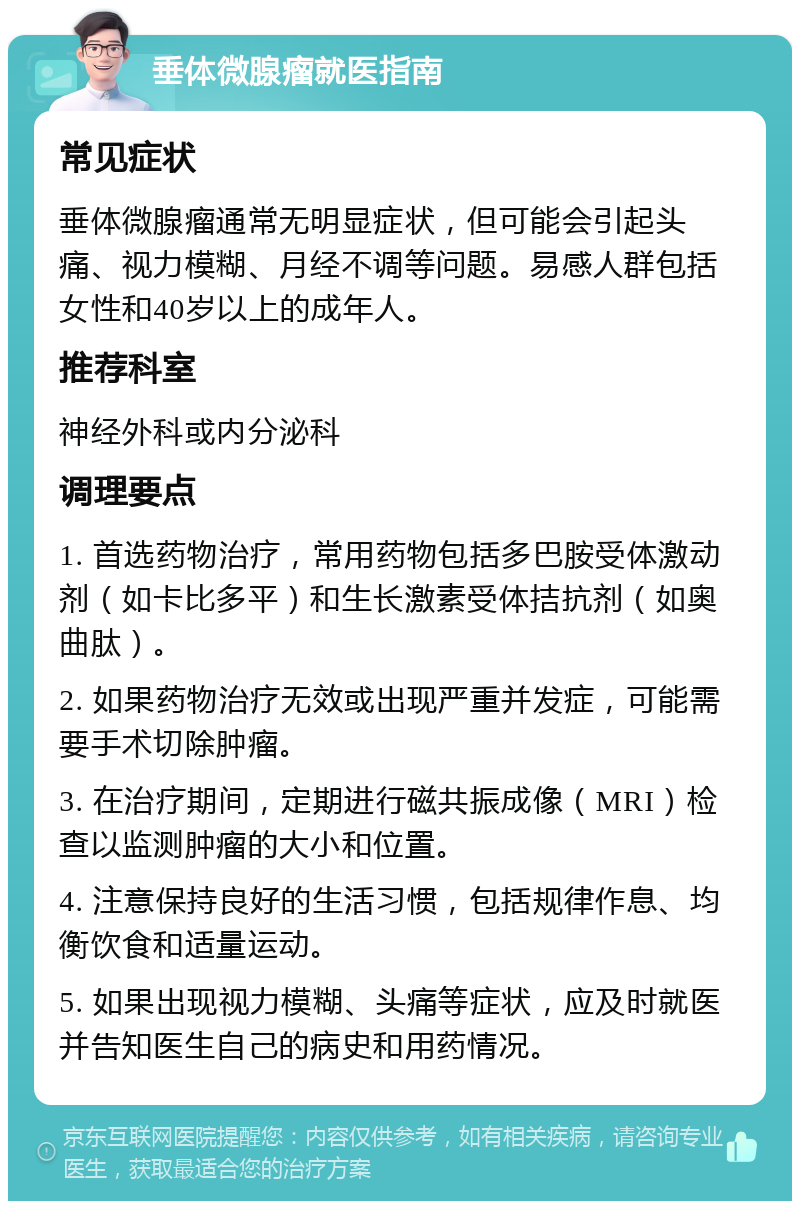 垂体微腺瘤就医指南 常见症状 垂体微腺瘤通常无明显症状，但可能会引起头痛、视力模糊、月经不调等问题。易感人群包括女性和40岁以上的成年人。 推荐科室 神经外科或内分泌科 调理要点 1. 首选药物治疗，常用药物包括多巴胺受体激动剂（如卡比多平）和生长激素受体拮抗剂（如奥曲肽）。 2. 如果药物治疗无效或出现严重并发症，可能需要手术切除肿瘤。 3. 在治疗期间，定期进行磁共振成像（MRI）检查以监测肿瘤的大小和位置。 4. 注意保持良好的生活习惯，包括规律作息、均衡饮食和适量运动。 5. 如果出现视力模糊、头痛等症状，应及时就医并告知医生自己的病史和用药情况。