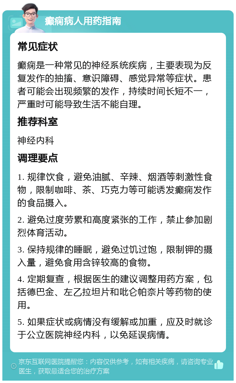 癫痫病人用药指南 常见症状 癫痫是一种常见的神经系统疾病，主要表现为反复发作的抽搐、意识障碍、感觉异常等症状。患者可能会出现频繁的发作，持续时间长短不一，严重时可能导致生活不能自理。 推荐科室 神经内科 调理要点 1. 规律饮食，避免油腻、辛辣、烟酒等刺激性食物，限制咖啡、茶、巧克力等可能诱发癫痫发作的食品摄入。 2. 避免过度劳累和高度紧张的工作，禁止参加剧烈体育活动。 3. 保持规律的睡眠，避免过饥过饱，限制钾的摄入量，避免食用含锌较高的食物。 4. 定期复查，根据医生的建议调整用药方案，包括德巴金、左乙拉坦片和吡仑帕奈片等药物的使用。 5. 如果症状或病情没有缓解或加重，应及时就诊于公立医院神经内科，以免延误病情。