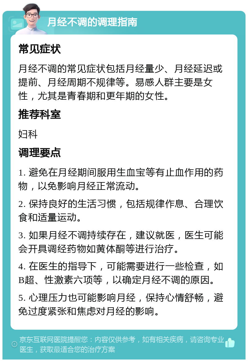 月经不调的调理指南 常见症状 月经不调的常见症状包括月经量少、月经延迟或提前、月经周期不规律等。易感人群主要是女性，尤其是青春期和更年期的女性。 推荐科室 妇科 调理要点 1. 避免在月经期间服用生血宝等有止血作用的药物，以免影响月经正常流动。 2. 保持良好的生活习惯，包括规律作息、合理饮食和适量运动。 3. 如果月经不调持续存在，建议就医，医生可能会开具调经药物如黄体酮等进行治疗。 4. 在医生的指导下，可能需要进行一些检查，如B超、性激素六项等，以确定月经不调的原因。 5. 心理压力也可能影响月经，保持心情舒畅，避免过度紧张和焦虑对月经的影响。