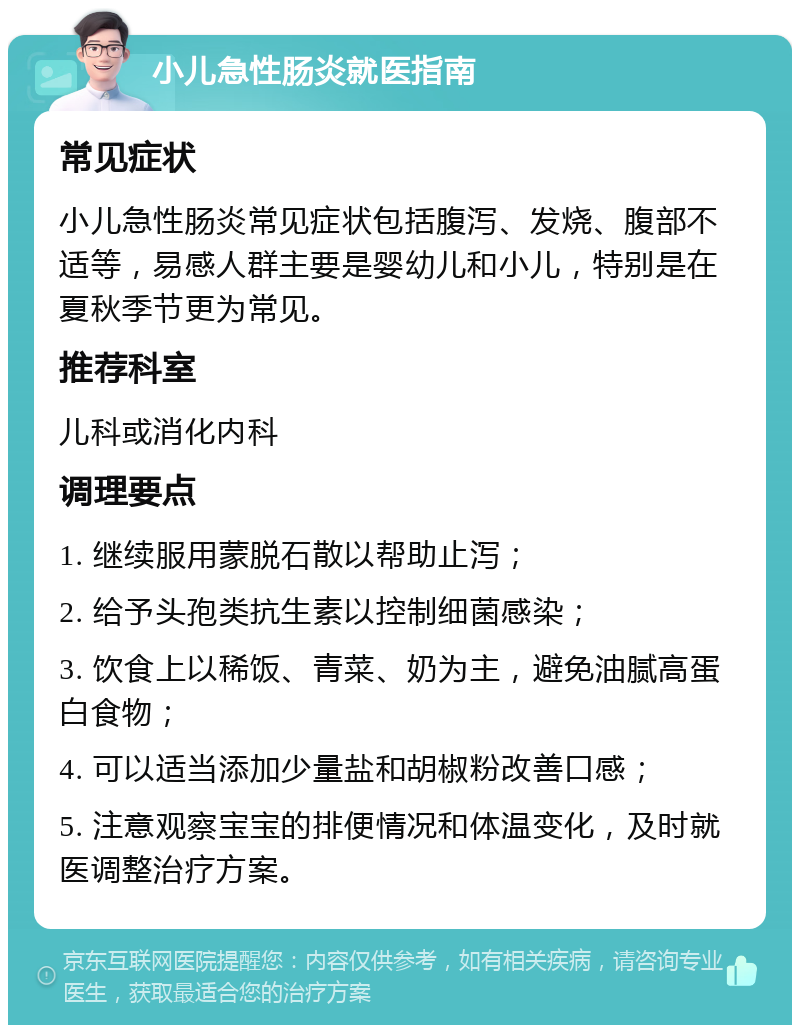 小儿急性肠炎就医指南 常见症状 小儿急性肠炎常见症状包括腹泻、发烧、腹部不适等，易感人群主要是婴幼儿和小儿，特别是在夏秋季节更为常见。 推荐科室 儿科或消化内科 调理要点 1. 继续服用蒙脱石散以帮助止泻； 2. 给予头孢类抗生素以控制细菌感染； 3. 饮食上以稀饭、青菜、奶为主，避免油腻高蛋白食物； 4. 可以适当添加少量盐和胡椒粉改善口感； 5. 注意观察宝宝的排便情况和体温变化，及时就医调整治疗方案。