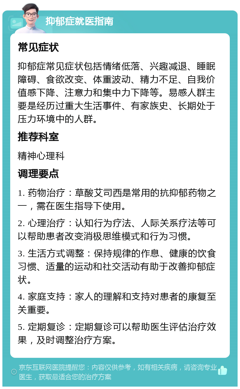 抑郁症就医指南 常见症状 抑郁症常见症状包括情绪低落、兴趣减退、睡眠障碍、食欲改变、体重波动、精力不足、自我价值感下降、注意力和集中力下降等。易感人群主要是经历过重大生活事件、有家族史、长期处于压力环境中的人群。 推荐科室 精神心理科 调理要点 1. 药物治疗：草酸艾司西是常用的抗抑郁药物之一，需在医生指导下使用。 2. 心理治疗：认知行为疗法、人际关系疗法等可以帮助患者改变消极思维模式和行为习惯。 3. 生活方式调整：保持规律的作息、健康的饮食习惯、适量的运动和社交活动有助于改善抑郁症状。 4. 家庭支持：家人的理解和支持对患者的康复至关重要。 5. 定期复诊：定期复诊可以帮助医生评估治疗效果，及时调整治疗方案。