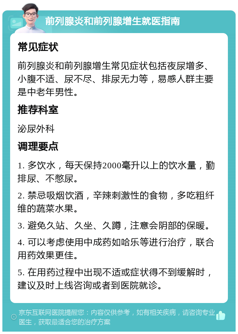 前列腺炎和前列腺增生就医指南 常见症状 前列腺炎和前列腺增生常见症状包括夜尿增多、小腹不适、尿不尽、排尿无力等，易感人群主要是中老年男性。 推荐科室 泌尿外科 调理要点 1. 多饮水，每天保持2000毫升以上的饮水量，勤排尿、不憋尿。 2. 禁忌吸烟饮酒，辛辣刺激性的食物，多吃粗纤维的蔬菜水果。 3. 避免久站、久坐、久蹲，注意会阴部的保暖。 4. 可以考虑使用中成药如哈乐等进行治疗，联合用药效果更佳。 5. 在用药过程中出现不适或症状得不到缓解时，建议及时上线咨询或者到医院就诊。