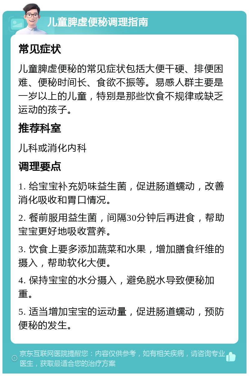 儿童脾虚便秘调理指南 常见症状 儿童脾虚便秘的常见症状包括大便干硬、排便困难、便秘时间长、食欲不振等。易感人群主要是一岁以上的儿童，特别是那些饮食不规律或缺乏运动的孩子。 推荐科室 儿科或消化内科 调理要点 1. 给宝宝补充奶味益生菌，促进肠道蠕动，改善消化吸收和胃口情况。 2. 餐前服用益生菌，间隔30分钟后再进食，帮助宝宝更好地吸收营养。 3. 饮食上要多添加蔬菜和水果，增加膳食纤维的摄入，帮助软化大便。 4. 保持宝宝的水分摄入，避免脱水导致便秘加重。 5. 适当增加宝宝的运动量，促进肠道蠕动，预防便秘的发生。