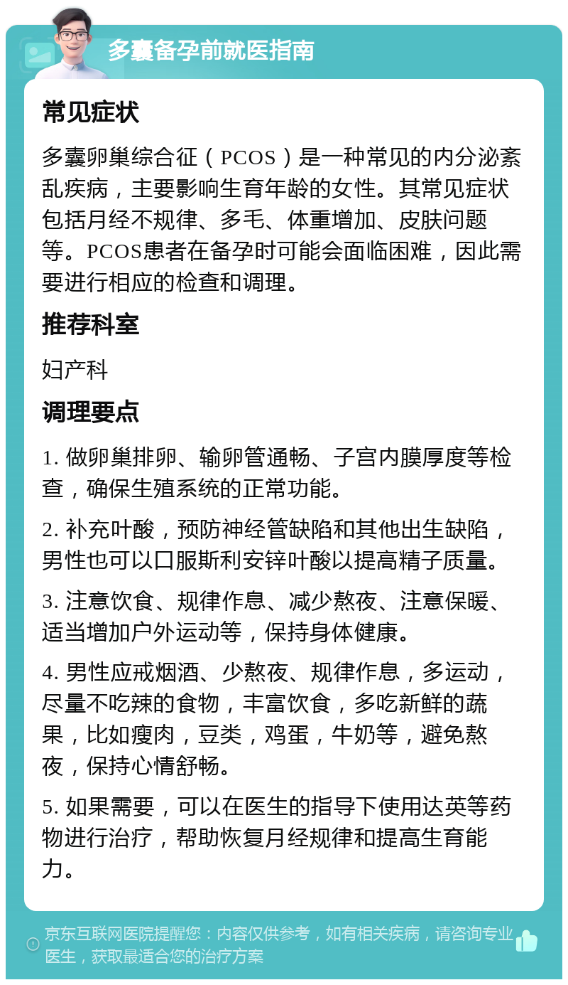 多囊备孕前就医指南 常见症状 多囊卵巢综合征（PCOS）是一种常见的内分泌紊乱疾病，主要影响生育年龄的女性。其常见症状包括月经不规律、多毛、体重增加、皮肤问题等。PCOS患者在备孕时可能会面临困难，因此需要进行相应的检查和调理。 推荐科室 妇产科 调理要点 1. 做卵巢排卵、输卵管通畅、子宫内膜厚度等检查，确保生殖系统的正常功能。 2. 补充叶酸，预防神经管缺陷和其他出生缺陷，男性也可以口服斯利安锌叶酸以提高精子质量。 3. 注意饮食、规律作息、减少熬夜、注意保暖、适当增加户外运动等，保持身体健康。 4. 男性应戒烟酒、少熬夜、规律作息，多运动，尽量不吃辣的食物，丰富饮食，多吃新鲜的蔬果，比如瘦肉，豆类，鸡蛋，牛奶等，避免熬夜，保持心情舒畅。 5. 如果需要，可以在医生的指导下使用达英等药物进行治疗，帮助恢复月经规律和提高生育能力。