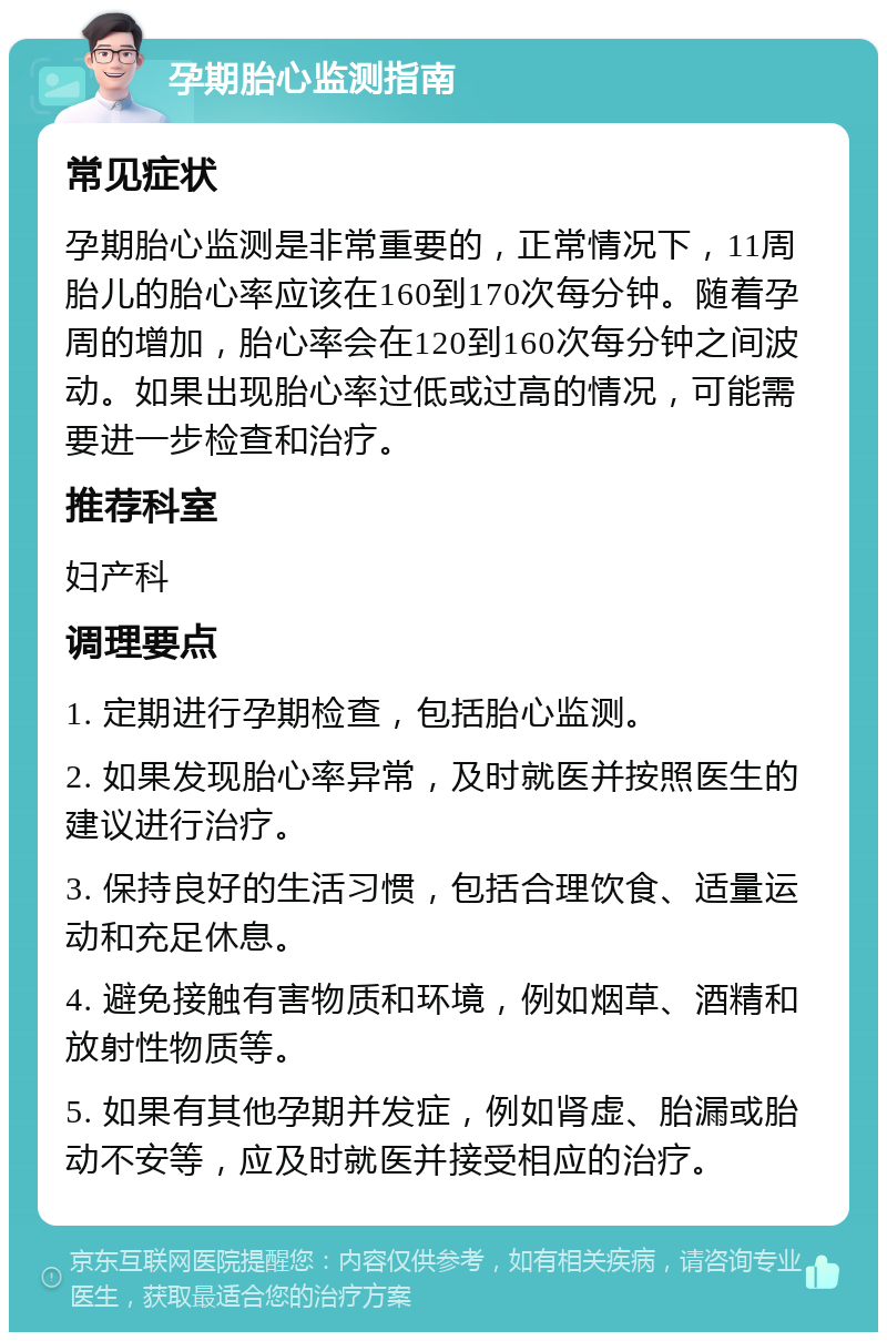 孕期胎心监测指南 常见症状 孕期胎心监测是非常重要的，正常情况下，11周胎儿的胎心率应该在160到170次每分钟。随着孕周的增加，胎心率会在120到160次每分钟之间波动。如果出现胎心率过低或过高的情况，可能需要进一步检查和治疗。 推荐科室 妇产科 调理要点 1. 定期进行孕期检查，包括胎心监测。 2. 如果发现胎心率异常，及时就医并按照医生的建议进行治疗。 3. 保持良好的生活习惯，包括合理饮食、适量运动和充足休息。 4. 避免接触有害物质和环境，例如烟草、酒精和放射性物质等。 5. 如果有其他孕期并发症，例如肾虚、胎漏或胎动不安等，应及时就医并接受相应的治疗。