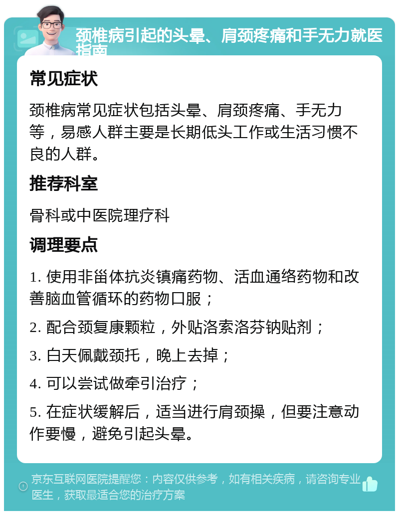 颈椎病引起的头晕、肩颈疼痛和手无力就医指南 常见症状 颈椎病常见症状包括头晕、肩颈疼痛、手无力等，易感人群主要是长期低头工作或生活习惯不良的人群。 推荐科室 骨科或中医院理疗科 调理要点 1. 使用非甾体抗炎镇痛药物、活血通络药物和改善脑血管循环的药物口服； 2. 配合颈复康颗粒，外贴洛索洛芬钠贴剂； 3. 白天佩戴颈托，晚上去掉； 4. 可以尝试做牵引治疗； 5. 在症状缓解后，适当进行肩颈操，但要注意动作要慢，避免引起头晕。