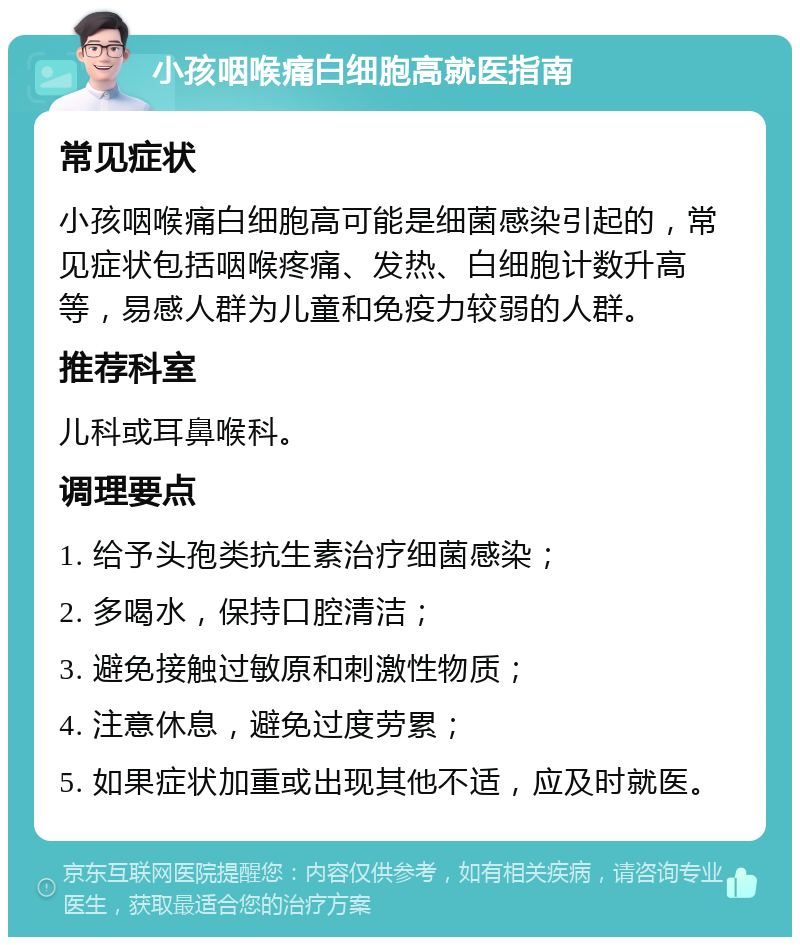 小孩咽喉痛白细胞高就医指南 常见症状 小孩咽喉痛白细胞高可能是细菌感染引起的，常见症状包括咽喉疼痛、发热、白细胞计数升高等，易感人群为儿童和免疫力较弱的人群。 推荐科室 儿科或耳鼻喉科。 调理要点 1. 给予头孢类抗生素治疗细菌感染； 2. 多喝水，保持口腔清洁； 3. 避免接触过敏原和刺激性物质； 4. 注意休息，避免过度劳累； 5. 如果症状加重或出现其他不适，应及时就医。