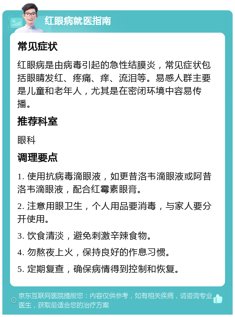 红眼病就医指南 常见症状 红眼病是由病毒引起的急性结膜炎，常见症状包括眼睛发红、疼痛、痒、流泪等。易感人群主要是儿童和老年人，尤其是在密闭环境中容易传播。 推荐科室 眼科 调理要点 1. 使用抗病毒滴眼液，如更昔洛韦滴眼液或阿昔洛韦滴眼液，配合红霉素眼膏。 2. 注意用眼卫生，个人用品要消毒，与家人要分开使用。 3. 饮食清淡，避免刺激辛辣食物。 4. 勿熬夜上火，保持良好的作息习惯。 5. 定期复查，确保病情得到控制和恢复。