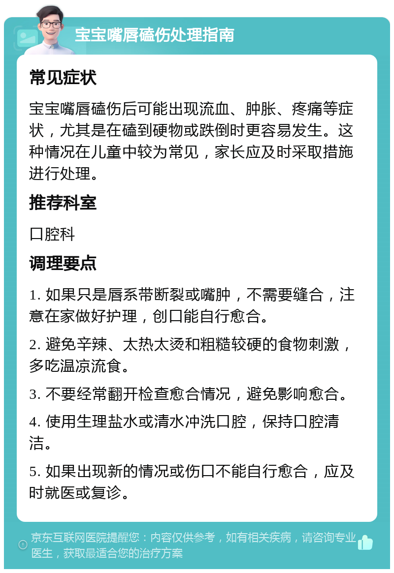 宝宝嘴唇磕伤处理指南 常见症状 宝宝嘴唇磕伤后可能出现流血、肿胀、疼痛等症状，尤其是在磕到硬物或跌倒时更容易发生。这种情况在儿童中较为常见，家长应及时采取措施进行处理。 推荐科室 口腔科 调理要点 1. 如果只是唇系带断裂或嘴肿，不需要缝合，注意在家做好护理，创口能自行愈合。 2. 避免辛辣、太热太烫和粗糙较硬的食物刺激，多吃温凉流食。 3. 不要经常翻开检查愈合情况，避免影响愈合。 4. 使用生理盐水或清水冲洗口腔，保持口腔清洁。 5. 如果出现新的情况或伤口不能自行愈合，应及时就医或复诊。