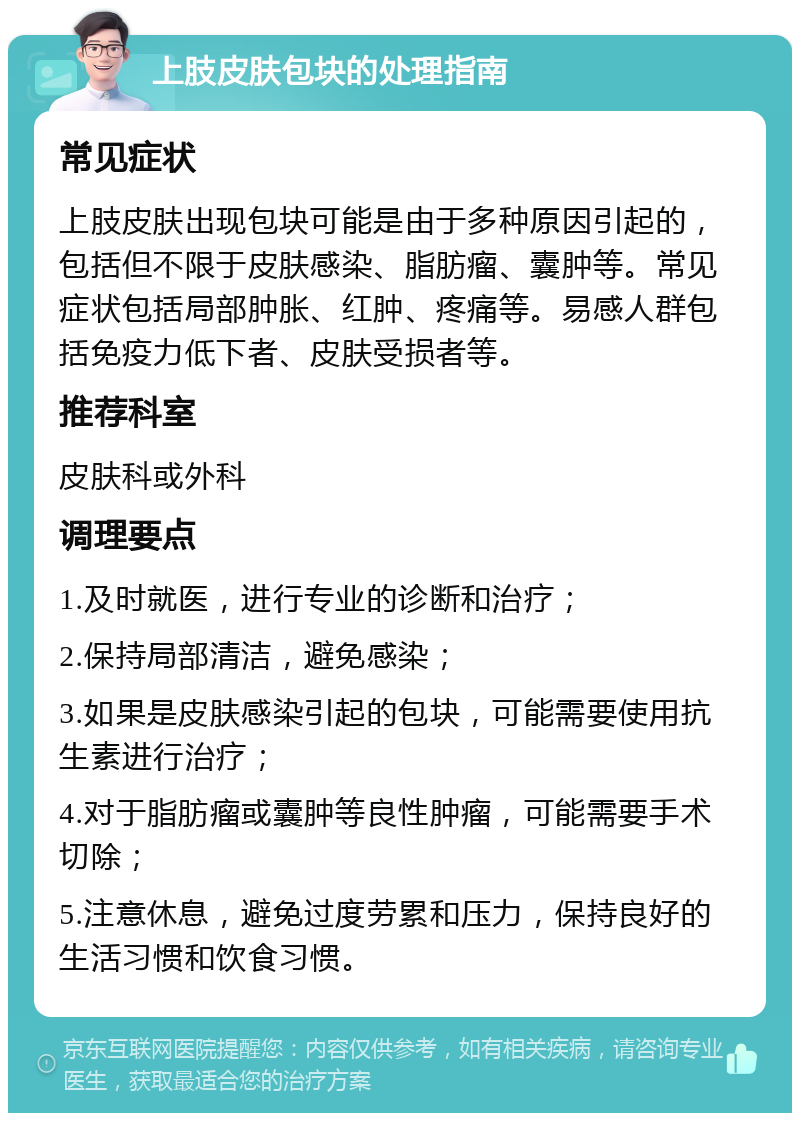 上肢皮肤包块的处理指南 常见症状 上肢皮肤出现包块可能是由于多种原因引起的，包括但不限于皮肤感染、脂肪瘤、囊肿等。常见症状包括局部肿胀、红肿、疼痛等。易感人群包括免疫力低下者、皮肤受损者等。 推荐科室 皮肤科或外科 调理要点 1.及时就医，进行专业的诊断和治疗； 2.保持局部清洁，避免感染； 3.如果是皮肤感染引起的包块，可能需要使用抗生素进行治疗； 4.对于脂肪瘤或囊肿等良性肿瘤，可能需要手术切除； 5.注意休息，避免过度劳累和压力，保持良好的生活习惯和饮食习惯。