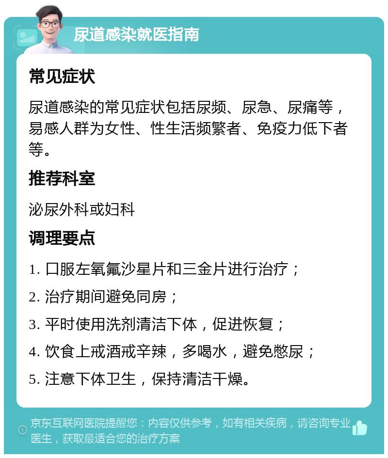 尿道感染就医指南 常见症状 尿道感染的常见症状包括尿频、尿急、尿痛等，易感人群为女性、性生活频繁者、免疫力低下者等。 推荐科室 泌尿外科或妇科 调理要点 1. 口服左氧氟沙星片和三金片进行治疗； 2. 治疗期间避免同房； 3. 平时使用洗剂清洁下体，促进恢复； 4. 饮食上戒酒戒辛辣，多喝水，避免憋尿； 5. 注意下体卫生，保持清洁干燥。