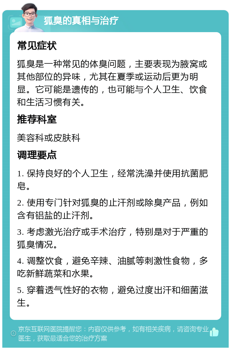 狐臭的真相与治疗 常见症状 狐臭是一种常见的体臭问题，主要表现为腋窝或其他部位的异味，尤其在夏季或运动后更为明显。它可能是遗传的，也可能与个人卫生、饮食和生活习惯有关。 推荐科室 美容科或皮肤科 调理要点 1. 保持良好的个人卫生，经常洗澡并使用抗菌肥皂。 2. 使用专门针对狐臭的止汗剂或除臭产品，例如含有铝盐的止汗剂。 3. 考虑激光治疗或手术治疗，特别是对于严重的狐臭情况。 4. 调整饮食，避免辛辣、油腻等刺激性食物，多吃新鲜蔬菜和水果。 5. 穿着透气性好的衣物，避免过度出汗和细菌滋生。