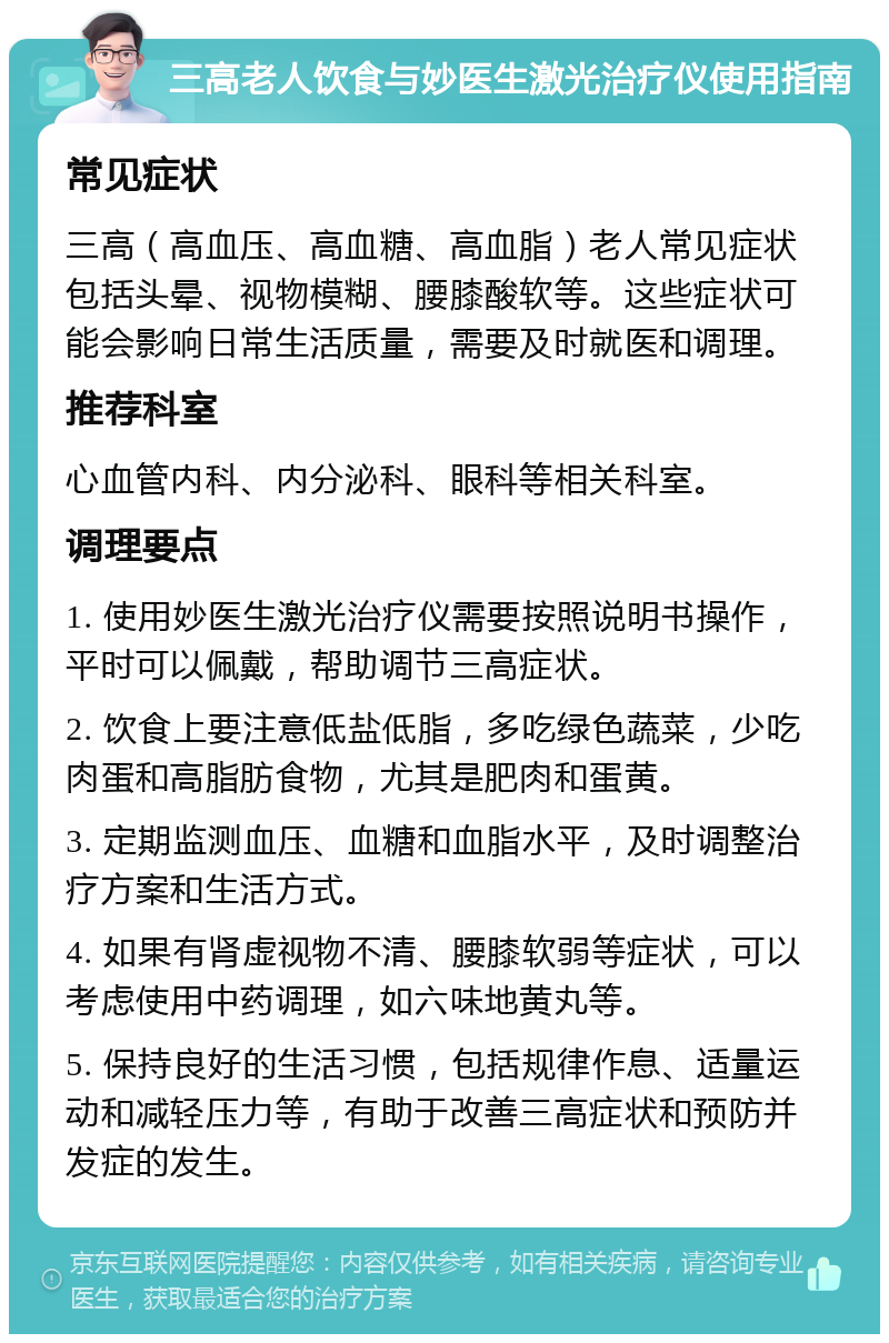 三高老人饮食与妙医生激光治疗仪使用指南 常见症状 三高（高血压、高血糖、高血脂）老人常见症状包括头晕、视物模糊、腰膝酸软等。这些症状可能会影响日常生活质量，需要及时就医和调理。 推荐科室 心血管内科、内分泌科、眼科等相关科室。 调理要点 1. 使用妙医生激光治疗仪需要按照说明书操作，平时可以佩戴，帮助调节三高症状。 2. 饮食上要注意低盐低脂，多吃绿色蔬菜，少吃肉蛋和高脂肪食物，尤其是肥肉和蛋黄。 3. 定期监测血压、血糖和血脂水平，及时调整治疗方案和生活方式。 4. 如果有肾虚视物不清、腰膝软弱等症状，可以考虑使用中药调理，如六味地黄丸等。 5. 保持良好的生活习惯，包括规律作息、适量运动和减轻压力等，有助于改善三高症状和预防并发症的发生。