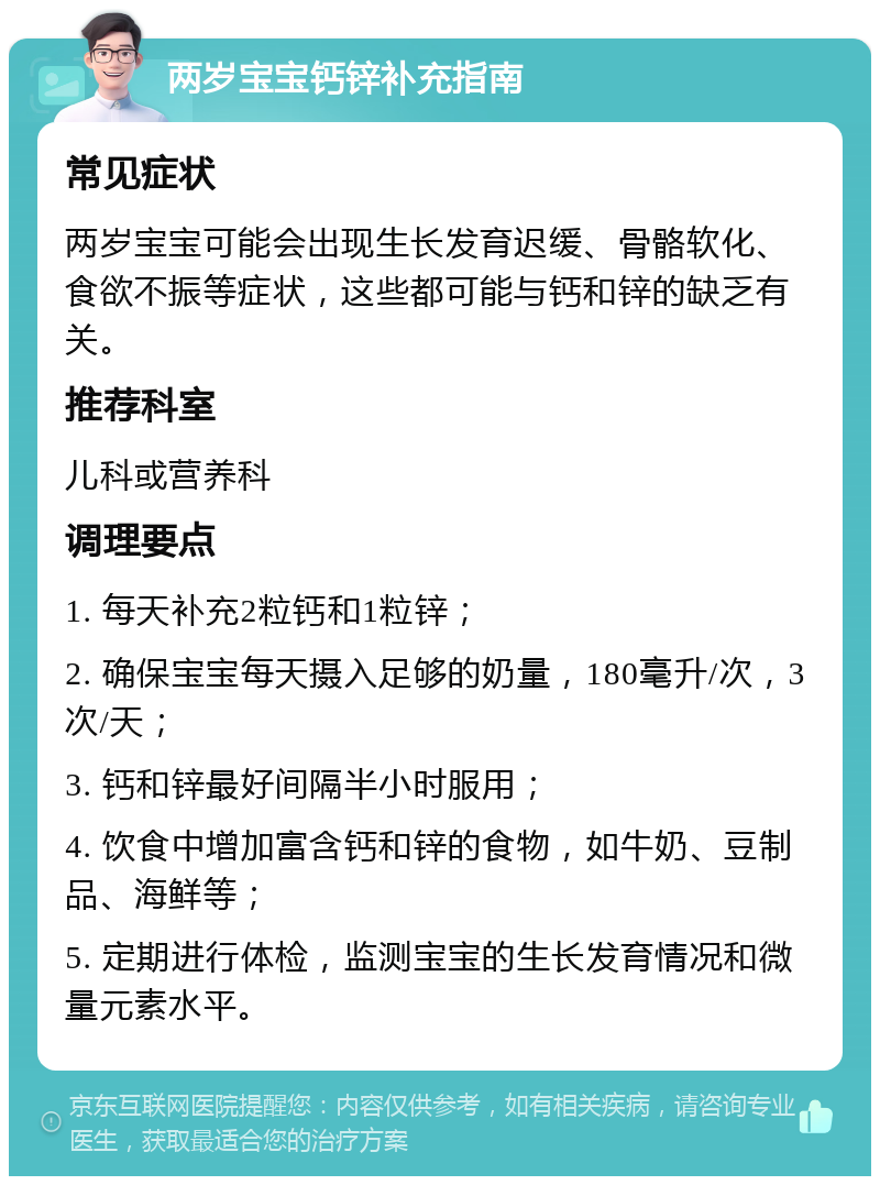 两岁宝宝钙锌补充指南 常见症状 两岁宝宝可能会出现生长发育迟缓、骨骼软化、食欲不振等症状，这些都可能与钙和锌的缺乏有关。 推荐科室 儿科或营养科 调理要点 1. 每天补充2粒钙和1粒锌； 2. 确保宝宝每天摄入足够的奶量，180毫升/次，3次/天； 3. 钙和锌最好间隔半小时服用； 4. 饮食中增加富含钙和锌的食物，如牛奶、豆制品、海鲜等； 5. 定期进行体检，监测宝宝的生长发育情况和微量元素水平。