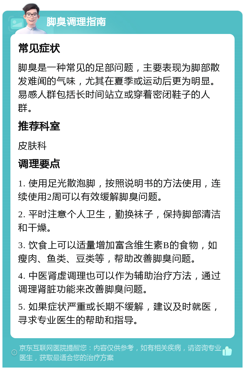 脚臭调理指南 常见症状 脚臭是一种常见的足部问题，主要表现为脚部散发难闻的气味，尤其在夏季或运动后更为明显。易感人群包括长时间站立或穿着密闭鞋子的人群。 推荐科室 皮肤科 调理要点 1. 使用足光散泡脚，按照说明书的方法使用，连续使用2周可以有效缓解脚臭问题。 2. 平时注意个人卫生，勤换袜子，保持脚部清洁和干燥。 3. 饮食上可以适量增加富含维生素B的食物，如瘦肉、鱼类、豆类等，帮助改善脚臭问题。 4. 中医肾虚调理也可以作为辅助治疗方法，通过调理肾脏功能来改善脚臭问题。 5. 如果症状严重或长期不缓解，建议及时就医，寻求专业医生的帮助和指导。