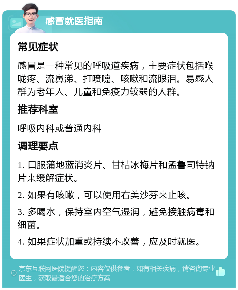 感冒就医指南 常见症状 感冒是一种常见的呼吸道疾病，主要症状包括喉咙疼、流鼻涕、打喷嚏、咳嗽和流眼泪。易感人群为老年人、儿童和免疫力较弱的人群。 推荐科室 呼吸内科或普通内科 调理要点 1. 口服蒲地蓝消炎片、甘桔冰梅片和孟鲁司特钠片来缓解症状。 2. 如果有咳嗽，可以使用右美沙芬来止咳。 3. 多喝水，保持室内空气湿润，避免接触病毒和细菌。 4. 如果症状加重或持续不改善，应及时就医。