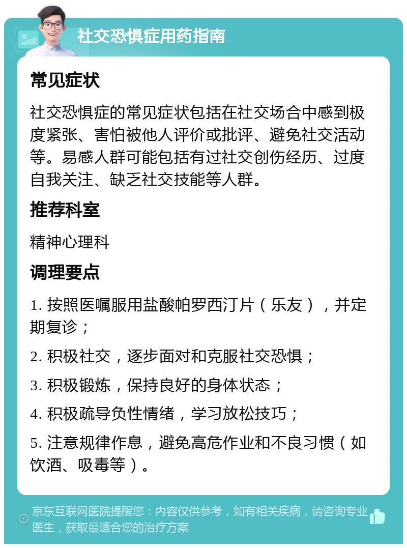 社交恐惧症用药指南 常见症状 社交恐惧症的常见症状包括在社交场合中感到极度紧张、害怕被他人评价或批评、避免社交活动等。易感人群可能包括有过社交创伤经历、过度自我关注、缺乏社交技能等人群。 推荐科室 精神心理科 调理要点 1. 按照医嘱服用盐酸帕罗西汀片（乐友），并定期复诊； 2. 积极社交，逐步面对和克服社交恐惧； 3. 积极锻炼，保持良好的身体状态； 4. 积极疏导负性情绪，学习放松技巧； 5. 注意规律作息，避免高危作业和不良习惯（如饮酒、吸毒等）。